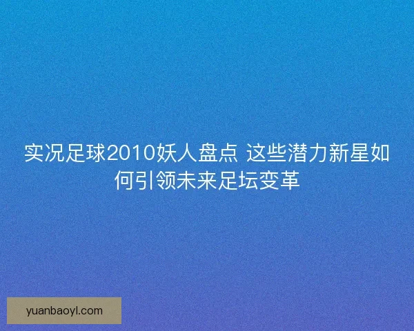 实况足球2010妖人盘点 这些潜力新星如何引领未来足坛变革