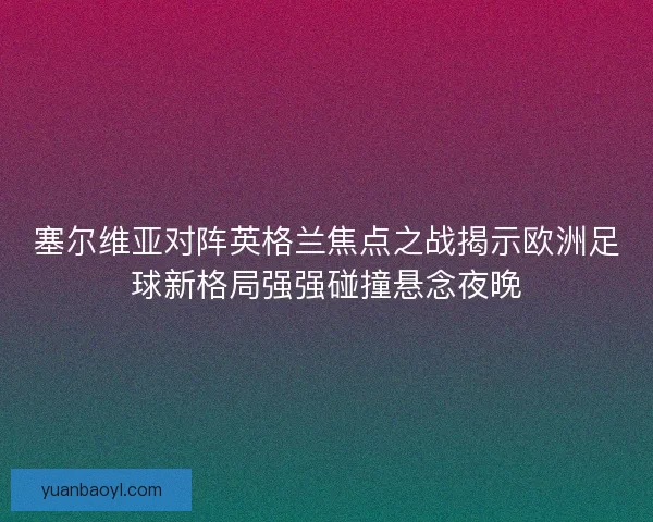 塞尔维亚对阵英格兰焦点之战揭示欧洲足球新格局强强碰撞悬念夜晚