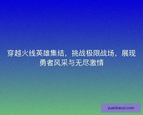 穿越火线英雄集结，挑战极限战场，展现勇者风采与无尽激情
