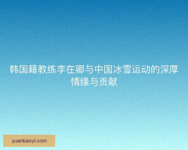 韩国籍教练李在卿与中国冰雪运动的深厚情缘与贡献