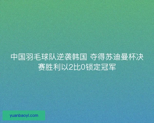 中国羽毛球队逆袭韩国 夺得苏迪曼杯决赛胜利以2比0锁定冠军